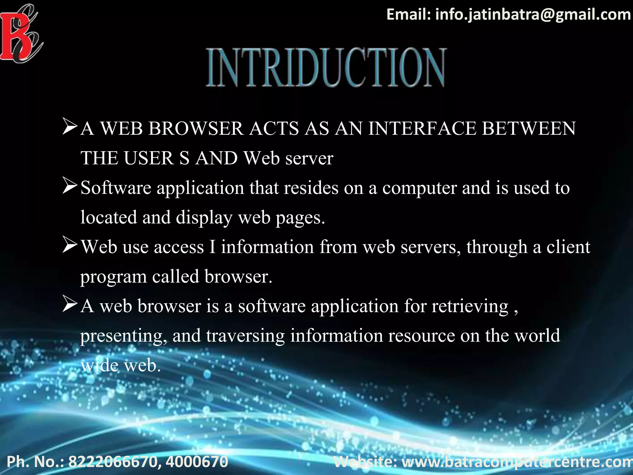 Ph. No.: 8222066670, 4000670
Email: info.jatinbatra@gmail.com
Website: www.batracomputercentre.com
A WEB BROWSER ACTS AS AN INTERFACE BETWEEN
THE USER S AND Web server
Software application that resides on a computer and is used to
located and display web pages.
Web use access I information from web servers, through a client
program called browser.
A web browser is a software application for retrieving ,
presenting, and traversing information resource on the world
wide web.
 