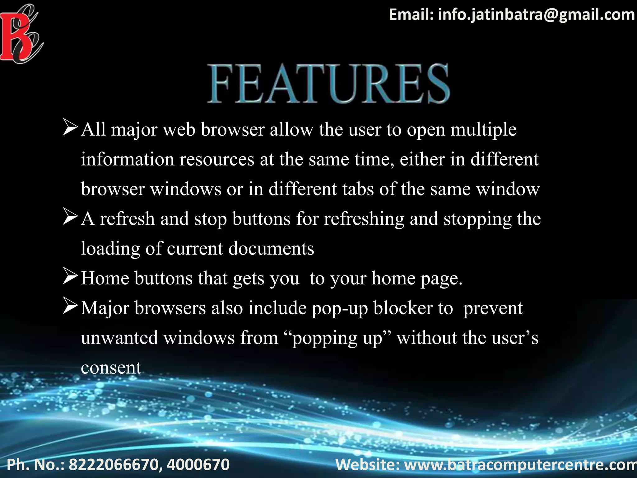 Ph. No.: 8222066670, 4000670 Website: www.batracomputercentre.com
Email: info.jatinbatra@gmail.com
All major web browser allow the user to open multiple
information resources at the same time, either in different
browser windows or in different tabs of the same window
A refresh and stop buttons for refreshing and stopping the
loading of current documents
Home buttons that gets you to your home page.
Major browsers also include pop-up blocker to prevent
unwanted windows from “popping up” without the user’s
consent
 