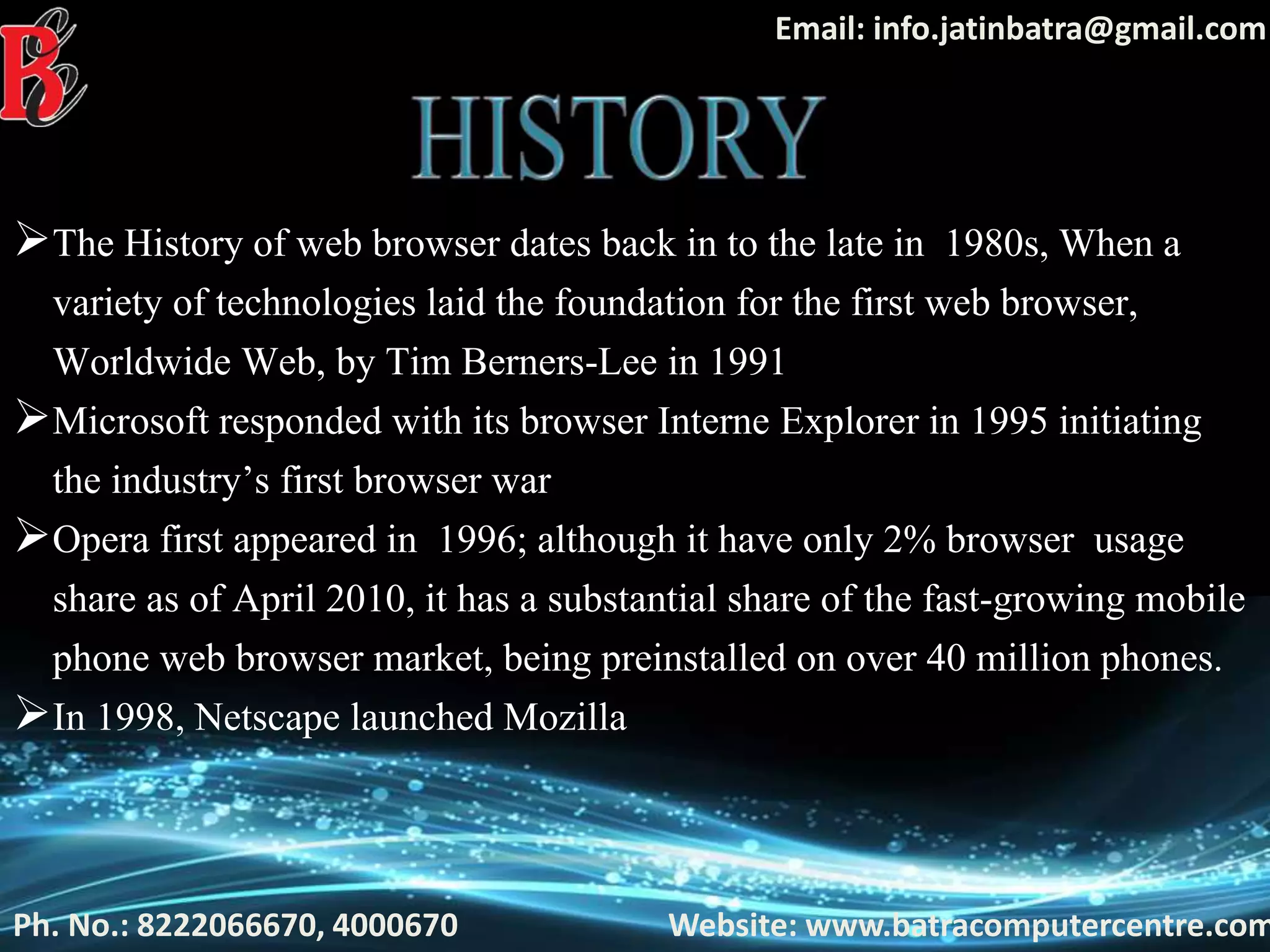 Ph. No.: 8222066670, 4000670 Website: www.batracomputercentre.com
Email: info.jatinbatra@gmail.com
The History of web browser dates back in to the late in 1980s, When a
variety of technologies laid the foundation for the first web browser,
Worldwide Web, by Tim Berners-Lee in 1991
Microsoft responded with its browser Interne Explorer in 1995 initiating
the industry’s first browser war
Opera first appeared in 1996; although it have only 2% browser usage
share as of April 2010, it has a substantial share of the fast-growing mobile
phone web browser market, being preinstalled on over 40 million phones.
In 1998, Netscape launched Mozilla
 