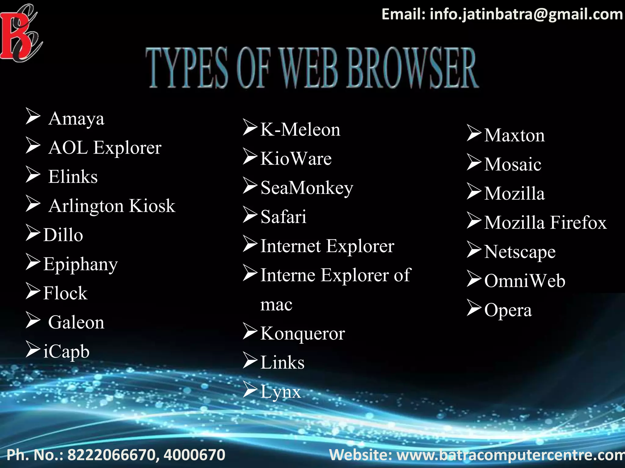 Ph. No.: 8222066670, 4000670 Website: www.batracomputercentre.com
Email: info.jatinbatra@gmail.com
 Amaya
 AOL Explorer
 Elinks
 Arlington Kiosk
Dillo
Epiphany
Flock
 Galeon
iCapb
K-Meleon
KioWare
SeaMonkey
Safari
Internet Explorer
Interne Explorer of
mac
Konqueror
Links
Lynx
Maxton
Mosaic
Mozilla
Mozilla Firefox
Netscape
OmniWeb
Opera
 