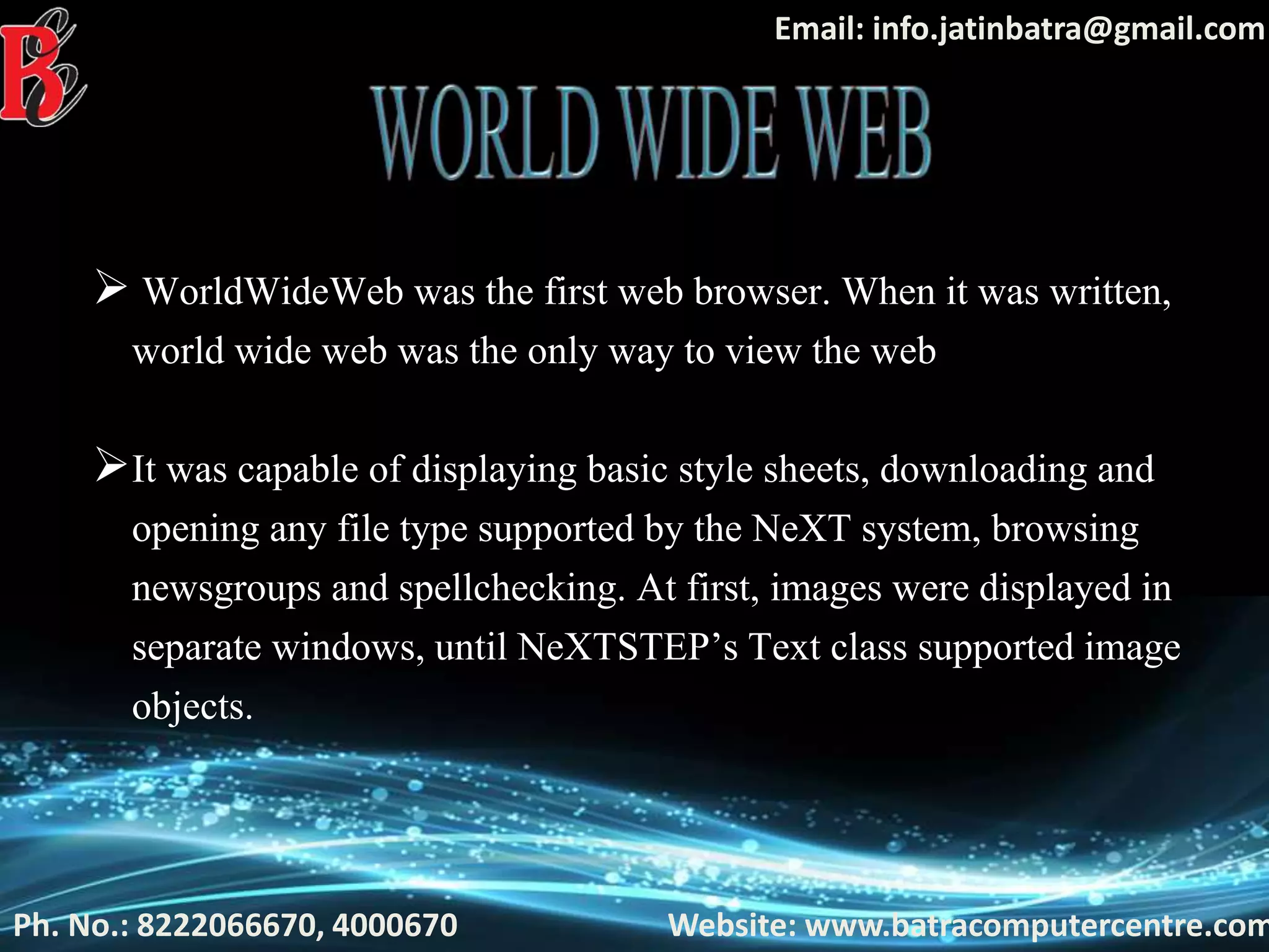 Ph. No.: 8222066670, 4000670 Website: www.batracomputercentre.com
Email: info.jatinbatra@gmail.com
 WorldWideWeb was the first web browser. When it was written,
world wide web was the only way to view the web
It was capable of displaying basic style sheets, downloading and
opening any file type supported by the NeXT system, browsing
newsgroups and spellchecking. At first, images were displayed in
separate windows, until NeXTSTEP’s Text class supported image
objects.
 