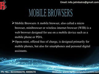 Ph. No.: 8222066670, 4000670 Website: www.batracomputercentre.com
Email: info.jatinbatra@gmail.com
Mobile Browsers A mobile browser, also called a micro
browser, minibrowser or wireless internet browser (WIB) is a
web browser designed for use on a mobile device such as a
mobile phone or PDA.
Opera mini, offered free of charge, is designed primarily for
mobile phones, but also for smartphones and personal digital
assistants.
 