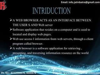 Ph. No.: 8222066670, 4000670
Email: info.jatinbatra@gmail.com
Website: www.batracomputercentre.com
A WEB BROWSER ACTS AS AN INTERFACE BETWEEN
THE USER S AND Web server
Software application that resides on a computer and is used to
located and display web pages.
Web use access I information from web servers, through a client
program called browser.
A web browser is a software application for retrieving ,
presenting, and traversing information resource on the world
wide web.
 