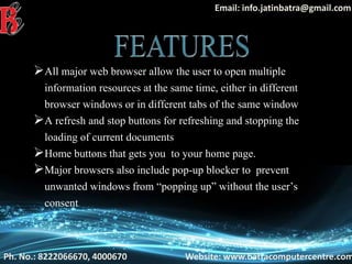 Ph. No.: 8222066670, 4000670 Website: www.batracomputercentre.com
Email: info.jatinbatra@gmail.com
All major web browser allow the user to open multiple
information resources at the same time, either in different
browser windows or in different tabs of the same window
A refresh and stop buttons for refreshing and stopping the
loading of current documents
Home buttons that gets you to your home page.
Major browsers also include pop-up blocker to prevent
unwanted windows from “popping up” without the user’s
consent
 
