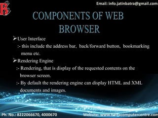 Ph. No.: 8222066670, 4000670 Website: www.batracomputercentre.com
Email: info.jatinbatra@gmail.com
User Interface
:- this include the address bar, back/forward button, bookmarking
menu etc.
Rendering Engine
:- Rendering, that is display of the requested contents on the
browser screen.
:- By default the rendering engine can display HTML and XML
documents and images.
 