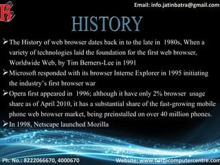 Ph. No.: 8222066670, 4000670 Website: www.batracomputercentre.com
Email: info.jatinbatra@gmail.com
The History of web browser dates back in to the late in 1980s, When a
variety of technologies laid the foundation for the first web browser,
Worldwide Web, by Tim Berners-Lee in 1991
Microsoft responded with its browser Interne Explorer in 1995 initiating
the industry’s first browser war
Opera first appeared in 1996; although it have only 2% browser usage
share as of April 2010, it has a substantial share of the fast-growing mobile
phone web browser market, being preinstalled on over 40 million phones.
In 1998, Netscape launched Mozilla
 