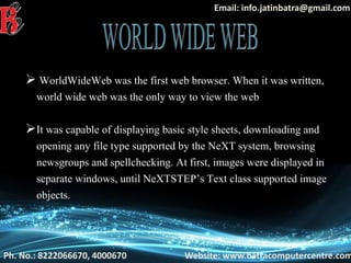 Ph. No.: 8222066670, 4000670 Website: www.batracomputercentre.com
Email: info.jatinbatra@gmail.com
 WorldWideWeb was the first web browser. When it was written,
world wide web was the only way to view the web
It was capable of displaying basic style sheets, downloading and
opening any file type supported by the NeXT system, browsing
newsgroups and spellchecking. At first, images were displayed in
separate windows, until NeXTSTEP’s Text class supported image
objects.
 