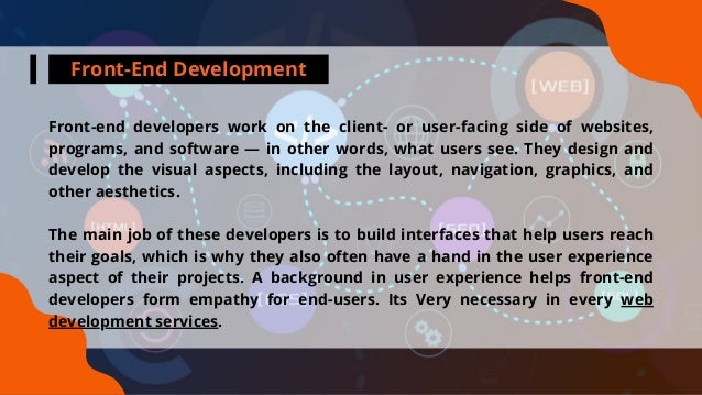 Front-End Development
Front-end developers work on the client- or user-facing side of websites,
programs, and software — in other words, what users see. They design and
develop the visual aspects, including the layout, navigation, graphics, and
other aesthetics.
The main job of these developers is to build interfaces that help users reach
their goals, which is why they also often have a hand in the user experience
aspect of their projects. A background in user experience helps front-end
developers form empathy for end-users. Its Very necessary in every web
development services.
 
