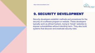 9. SECURITY DEVELOPMENT
Security developers establish methods and procedures for the
security of a software program or website. These developers
typically work as ethical hackers, trying to “break” websites to
expose vulnerabilities without intending harm. They also build
systems that discover and eradicate security risks.
https://www.wscubetech.com/
 