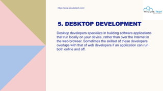 5. DESKTOP DEVELOPMENT
Desktop developers specialize in building software applications
that run locally on your device, rather than over the Internet in
the web browser. Sometimes the skillset of these developers
overlaps with that of web developers if an application can run
both online and off.
https://www.wscubetech.com/
 