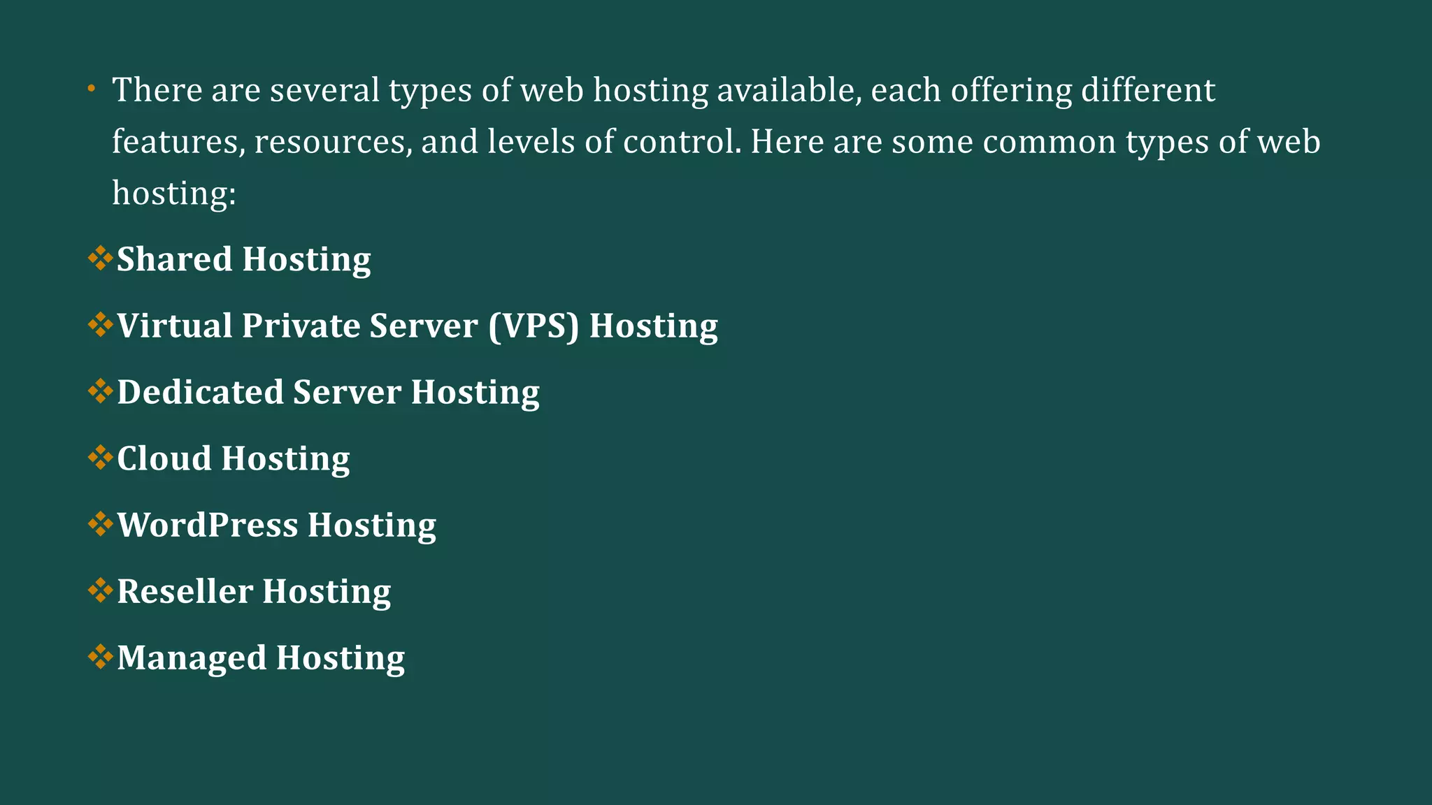 • There are several types of web hosting available, each offering different
features, resources, and levels of control. Here are some common types of web
hosting:
Shared Hosting
Virtual Private Server (VPS) Hosting
Dedicated Server Hosting
Cloud Hosting
WordPress Hosting
Reseller Hosting
Managed Hosting
 