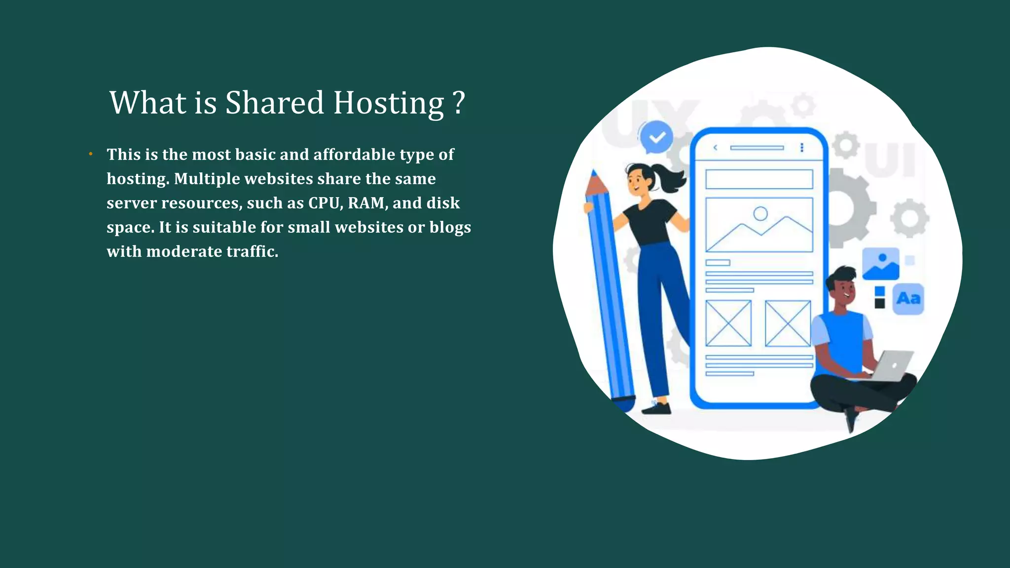 What is Shared Hosting ?
• This is the most basic and affordable type of
hosting. Multiple websites share the same
server resources, such as CPU, RAM, and disk
space. It is suitable for small websites or blogs
with moderate traffic.
 
