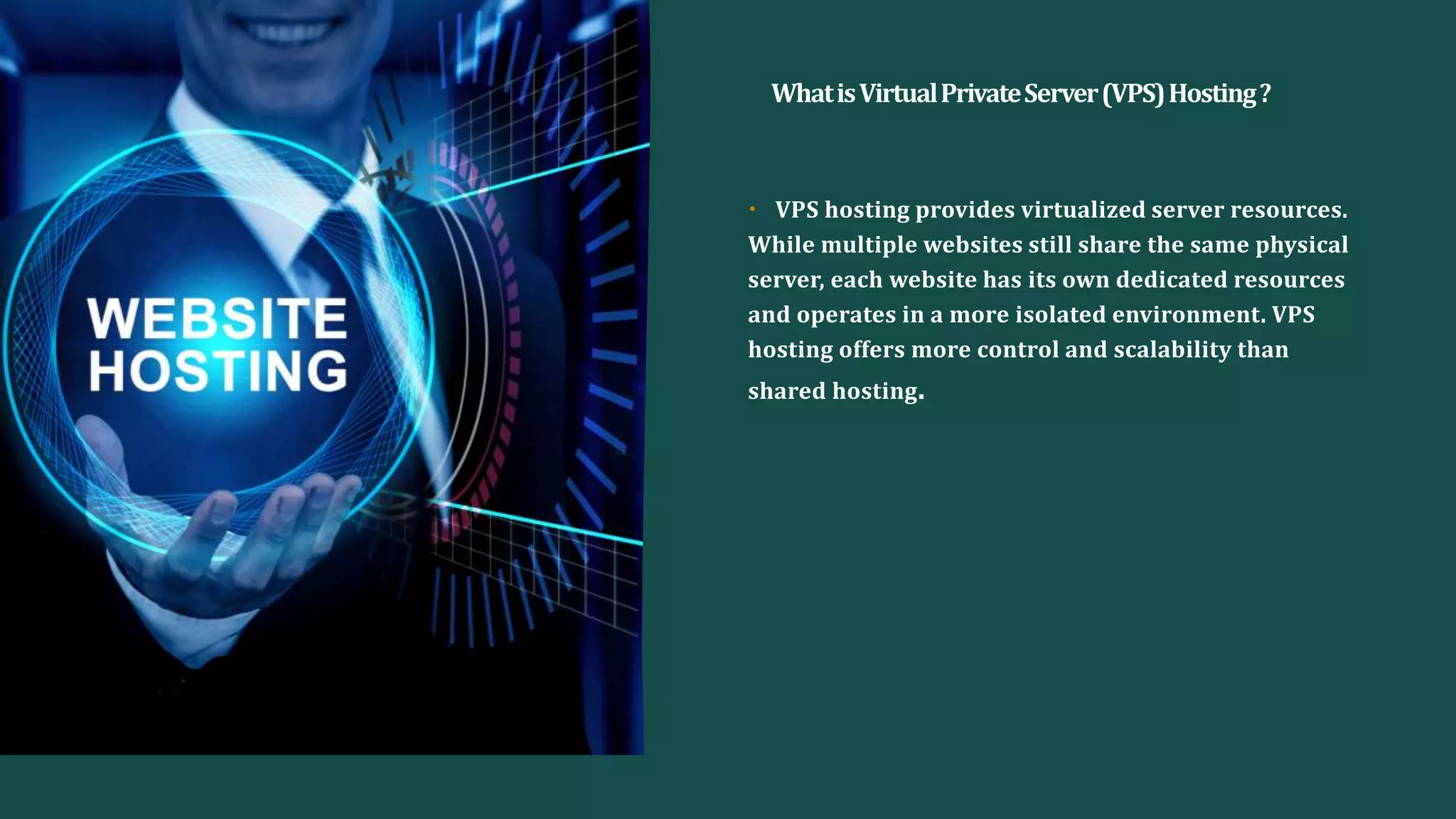 WhatisVirtualPrivateServer(VPS)Hosting?
• VPS hosting provides virtualized server resources.
While multiple websites still share the same physical
server, each website has its own dedicated resources
and operates in a more isolated environment. VPS
hosting offers more control and scalability than
shared hosting.
 