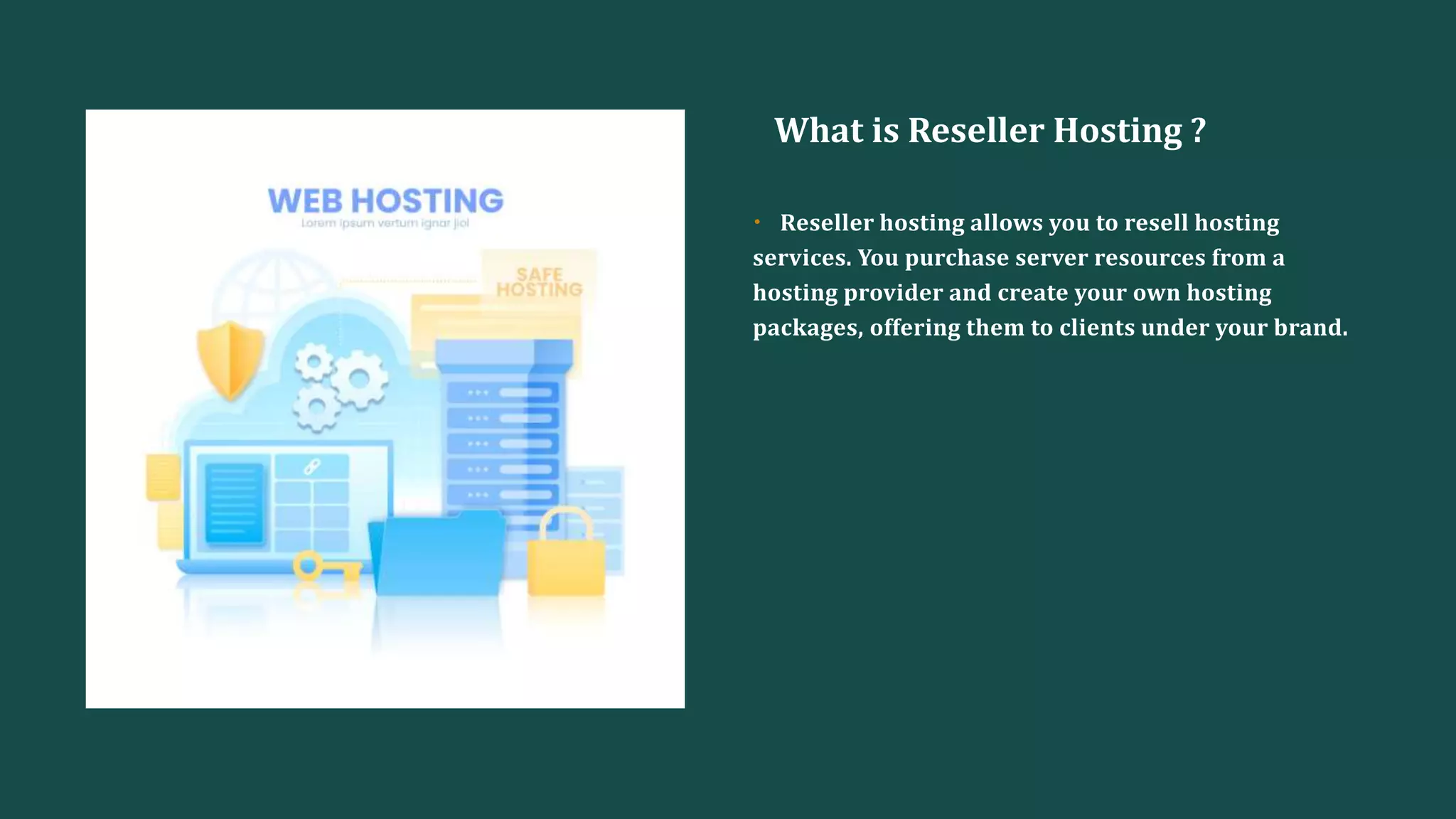What is Reseller Hosting ?
• Reseller hosting allows you to resell hosting
services. You purchase server resources from a
hosting provider and create your own hosting
packages, offering them to clients under your brand.
 