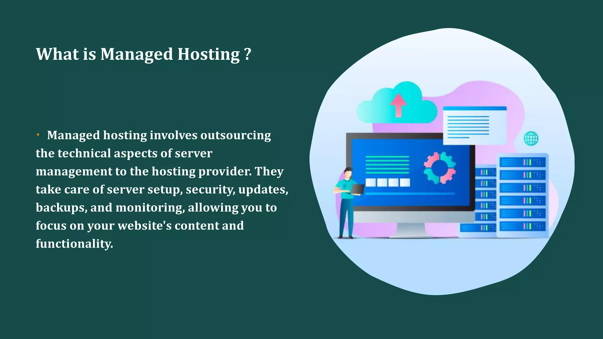 What is Managed Hosting ?
• Managed hosting involves outsourcing
the technical aspects of server
management to the hosting provider. They
take care of server setup, security, updates,
backups, and monitoring, allowing you to
focus on your website's content and
functionality.
 