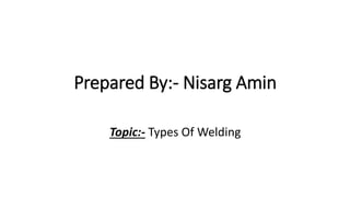 Prepared By:- Nisarg Amin
Topic:- Types Of Welding
 
