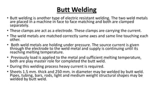 Butt Welding
• Butt welding is another type of electric resistant welding. The two weld metals
are placed in a machine in face to face matching and both are clamped
separately.
• These clamps are act as a electrode. These clamps are carrying the current.
• The weld metals are matched correctly same axes and same line touching each
other.
• Both weld metals are holding under pressure. The source current is given
through the electrode to the weld metal and supply is continuing until its
reaching melting temperature.
• Previously load is applied to the metal and sufficient melting temperature,
both are play master role for completed the butt weld.
• During this welding process heavy current is required.
• Sheets 1.5 mm. thick and 250 mm. in diameter may be welded by butt weld.
Pipes, tubing, bars, rods, light and medium weight structural shapes may be
welded by butt weld.
 