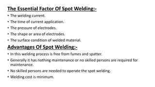 The Essential Factor Of Spot Welding:-
• The welding current.
• The time of current application.
• The pressure of electrodes.
• The shape or area of electrodes.
• The surface condition of welded material.
Advantages Of Spot Welding:-
• In this welding process is free from fumes and spatter.
• Generally it has nothing maintenance or no skilled persons are required for
maintenance.
• No skilled persons are needed to operate the spot welding.
• Welding cost is minimum.
 