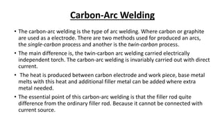 Carbon-Arc Welding
• The carbon-arc welding is the type of arc welding. Where carbon or graphite
are used as a electrode. There are two methods used for produced an arcs,
the single-carbon process and another is the twin-carbon process.
• The main difference is, the twin-carbon arc welding carried electrically
independent torch. The carbon-arc welding is invariably carried out with direct
current.
• The heat is produced between carbon electrode and work piece, base metal
melts with this heat and additional filler metal can be added where extra
metal needed.
• The essential point of this carbon-arc welding is that the filler rod quite
difference from the ordinary filler rod. Because it cannot be connected with
current source.
 