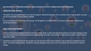 Let’s track the role of Telematics solutions in various industries and how it’s adding value to the existing model.
Logistics and Fleets :
The logistics sector has made maximum use of this technology to optimise its operations. From a small fleet owner to logistics giants, everybody
has discovered Vehicle Tracking Software’s potential.
It has proved useful in Fuel Monitoring, Live Tracking, Trip Management, Last Mile Delivery, Tyre pressure management, Driver Behaviour
Monitoring and whatnot.
Employee Management :
Gone are the days when managing the field task force was a battle. Today, it seems impossible for an individual to manage everything manually,
from maintaining a record of employee’s attendance, assigning tasks, teammates, client location to monitoring their progress, performance and
taking daily updates.
Automation has taken off the load from the managers and improved their and their team’s efficiency. Now everything is manageable over the
phone. You receive updates via alerts. Attendance, reporting, assigning of tasks and so much more happens with a few clicks in a matter of
minutes.
 