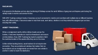 Railways :
A lot goes into the flawless and non-stop functioning of Railways across the world. Millions of gang men and keymen patrol along the
railway tracks to monitor and service the line.
With GPS Tracking coming in handy, it becomes so much convenient to monitor and coordinate with multiple men at different locations
busy with different tasks. It becomes easier to track their route, work status, whether or not they visited the assigned spot and also
ensuring their safety.
Asset Tracking :
When a consignment worth a billion dollars travels across the
borders, it becomes imperative to track its whereabouts and ensure
on-time delivery. Now, GPS Tracking has made it possible to fetch
the real-time location of the assets while they are on the move.
Unlike vehicle tracking device, asset trackers do not require wire
connection. They are portable and wireless that makes them so
favourable to use as consignments are moved from one vehicle to
another in order to reach the destination.
 