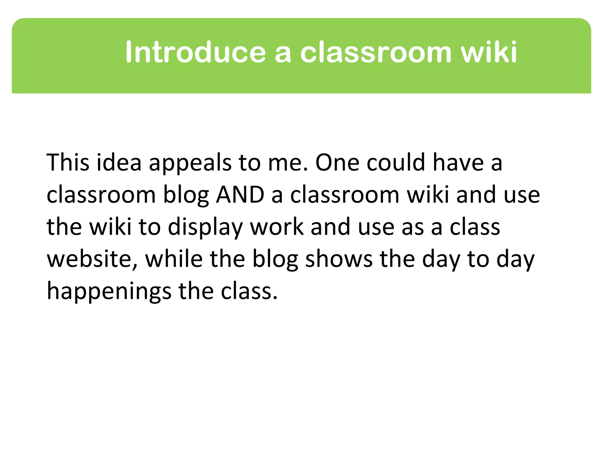 Introduce a classroom wiki


This idea appeals to me. One could have a
classroom blog AND a classroom wiki and use
the wiki to display work and use as a class
website, while the blog shows the day to day
happenings the class.
 
