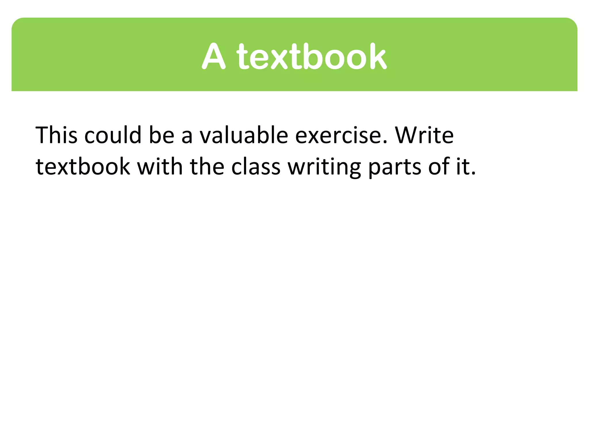 A textbook

This could be a valuable exercise. Write a
textbook for your subject with the class writing
parts of it.
 