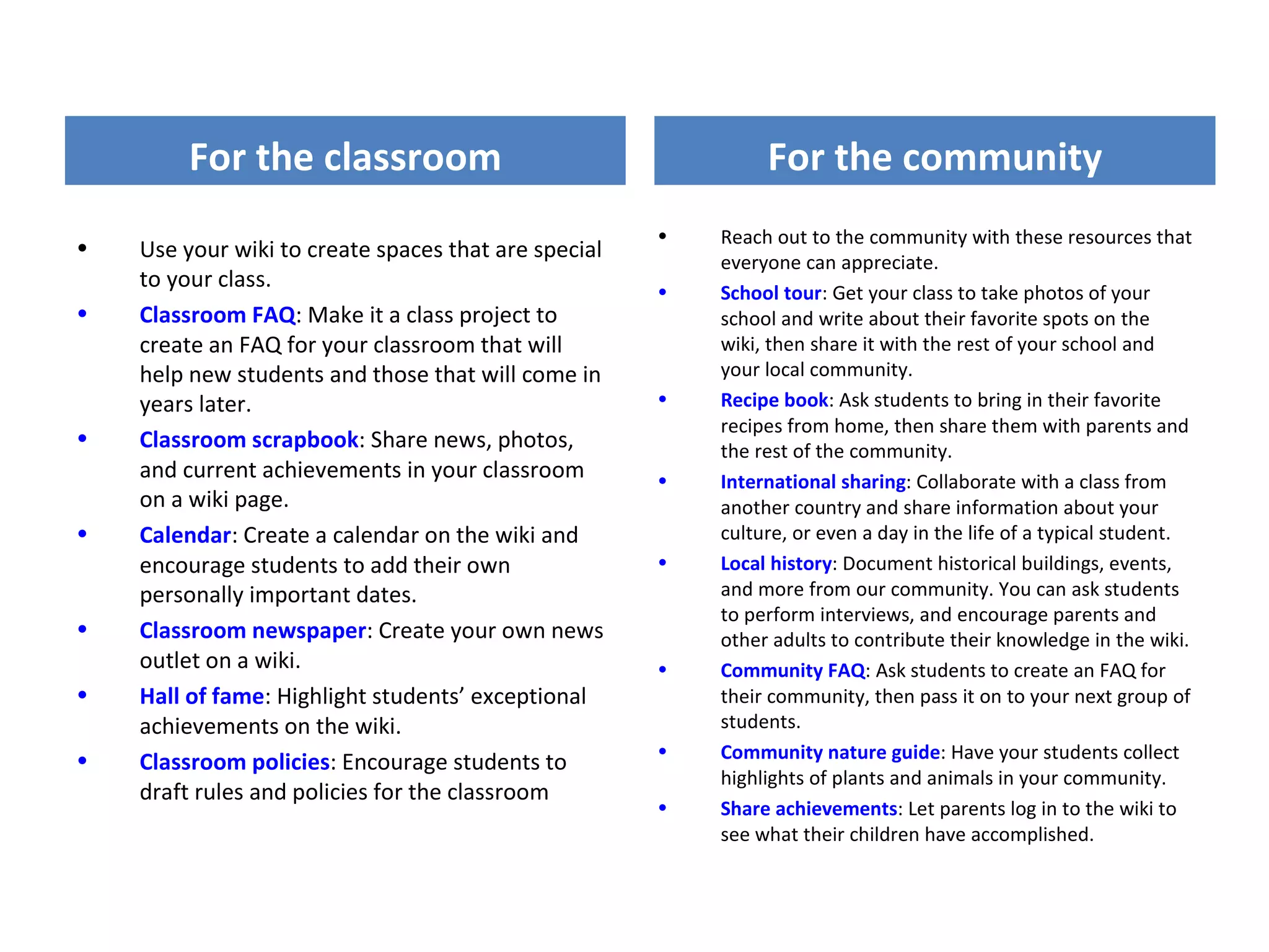 For the classroom                                      For the community
                                                      •   Reach out to the community with these resources that
•   Use your wiki to create spaces that are special       everyone can appreciate.
    to your class.                                    •   School tour: Get your class to take photos of your
•   Classroom FAQ: Make it a class project to             school and write about their favorite spots on the
    create an FAQ for your classroom that will            wiki, then share it with the rest of your school and
    help new students and those that will come in         your local community.
    years later.                                      •   Recipe book: Ask students to bring in their favorite
                                                          recipes from home, then share them with parents and
•   Classroom scrapbook: Share news, photos,              the rest of the community.
    and current achievements in your classroom        •   International sharing: Collaborate with a class from
    on a wiki page.                                       another country and share information about your
•   Calendar: Create a calendar on the wiki and           culture, or even a day in the life of a typical student.
    encourage students to add their own               •   Local history: Document historical buildings, events,
    personally important dates.                           and more from our community. You can ask students
                                                          to perform interviews, and encourage parents and
•   Classroom newspaper: Create your own news             other adults to contribute their knowledge in the wiki.
    outlet on a wiki.                                 •   Community FAQ: Ask students to create an FAQ for
•   Hall of fame: Highlight students’ exceptional         their community, then pass it on to your next group of
    achievements on the wiki.                             students.
•                                                     •   Community nature guide: Have your students collect
    Classroom policies: Encourage students to
                                                          highlights of plants and animals in your community.
    draft rules and policies for the classroom
                                                      •   Share achievements: Let parents log in to the wiki to
                                                          see what their children have accomplished.
 