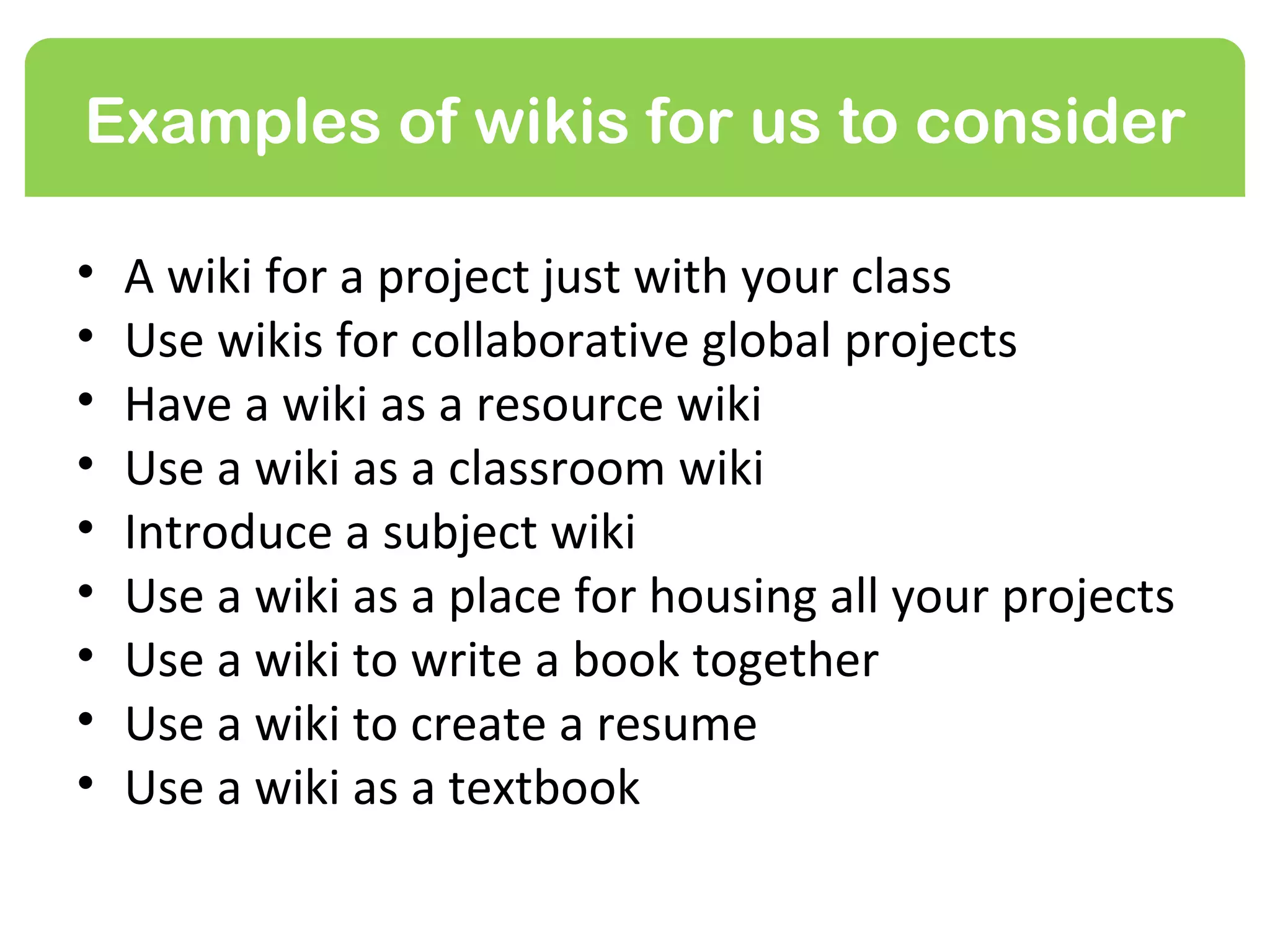 Examples of wikis for us to consider

•   A wiki for a project just with your class or group
•   Use wikis for collaborative global projects
•   Have a wiki as a resource wiki
•   Use a wiki as a classroom wiki
•   Introduce a subject wiki
•   Use a wiki as a place for housing all your projects
•   Use a wiki to write a book together
•   Use a wiki to create a resume
•   Use a wiki as a textbook
 