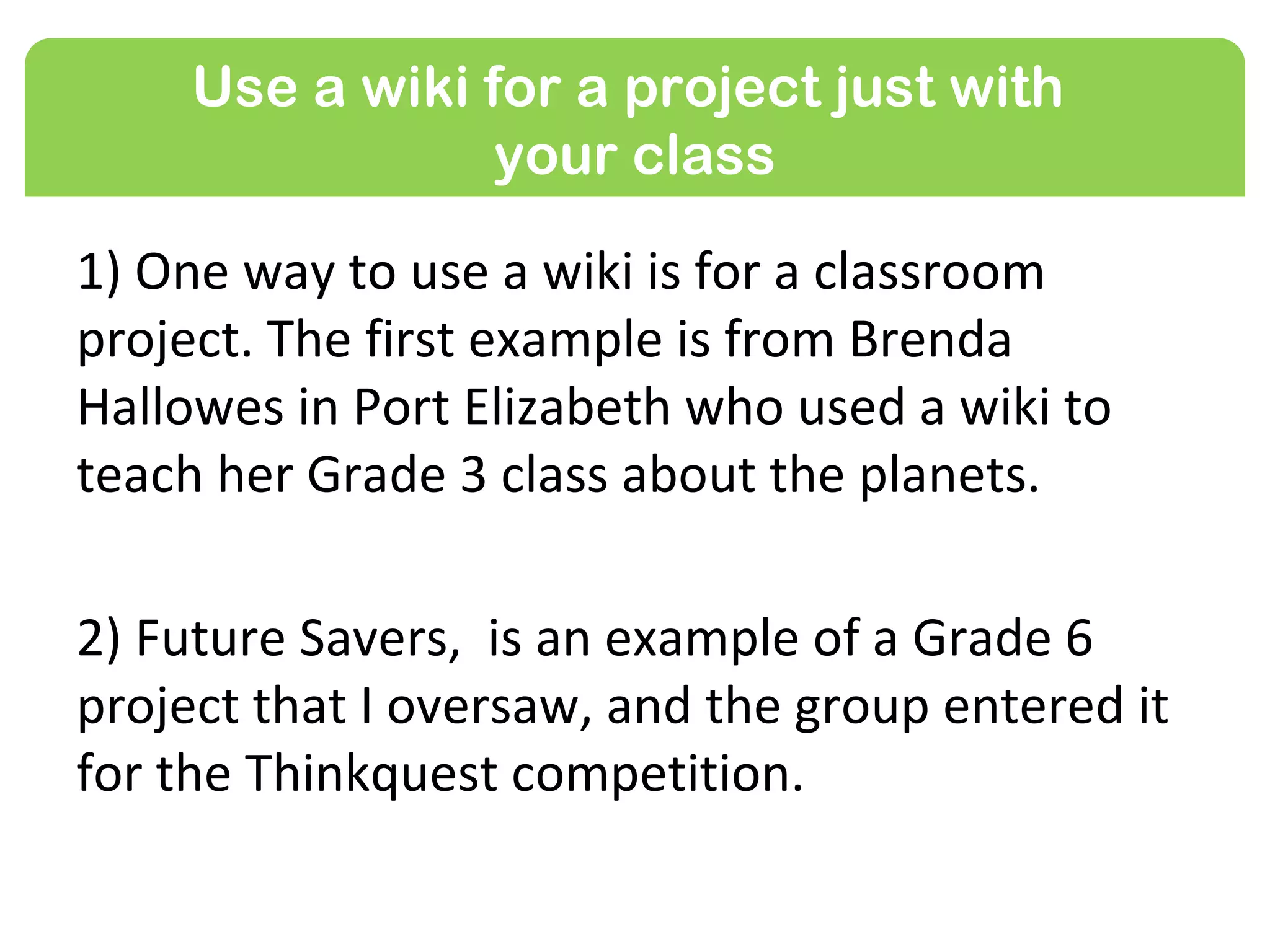 Use a wiki for a project just with
                 your class

1) One way to use a wiki is for a classroom
project. The first example is from Brenda
Hallowes in Port Elizabeth who used a wiki to
teach her Grade 3 class about the planets.

2) Future Savers, is an example of a Grade 6
project that I oversaw, and the group entered it
for the Thinkquest competition.
 
