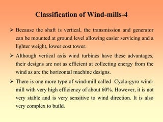 Classification of Wind-mills-4
¾ Because the shaft is vertical, the transmission and generator
can be mounted at ground level allowing easier servicing and a
lighter weight, lower cost tower.
¾ Although vertical axis wind turbines have these advantages,
their designs are not as efficient at collecting energy from the
wind as are the horizontal machine designs.
¾ There is one more type of wind-mill called Cyclo-gyro wind-
mill with very high efficiency of about 60%. However, it is not
very stable and is very sensitive to wind direction. It is also
very complex to build.
 
