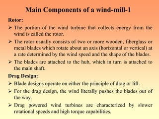 Main Components of a wind-mill-1
Rotor:
¾ The portion of the wind turbine that collects energy from the
wind is called the rotor.
¾ The rotor usually consists of two or more wooden, fiberglass or
metal blades which rotate about an axis (horizontal or vertical) at
a rate determined by the wind speed and the shape of the blades.
¾ The blades are attached to the hub, which in turn is attached to
the main shaft.
Drag Design:
¾ Blade designs operate on either the principle of drag or lift.
¾ For the drag design, the wind literally pushes the blades out of
the way.
¾ Drag powered wind turbines are characterized by slower
rotational speeds and high torque capabilities.
 
