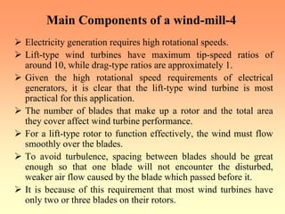 Main Components of a wind-mill-4
¾ Electricity generation requires high rotational speeds.
¾ Lift-type wind turbines have maximum tip-speed ratios of
around 10, while drag-type ratios are approximately 1.
¾ Given the high rotational speed requirements of electrical
generators, it is clear that the lift-type wind turbine is most
practical for this application.
¾ The number of blades that make up a rotor and the total area
they cover affect wind turbine performance.
¾ For a lift-type rotor to function effectively, the wind must flow
smoothly over the blades.
¾ To avoid turbulence, spacing between blades should be great
enough so that one blade will not encounter the disturbed,
weaker air flow caused by the blade which passed before it.
¾ It is because of this requirement that most wind turbines have
only two or three blades on their rotors.
 