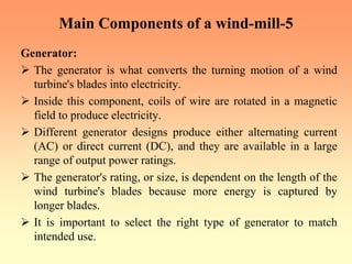 Main Components of a wind-mill-5
Generator:
¾ The generator is what converts the turning motion of a wind
turbine's blades into electricity.
¾ Inside this component, coils of wire are rotated in a magnetic
field to produce electricity.
¾ Different generator designs produce either alternating current
(AC) or direct current (DC), and they are available in a large
range of output power ratings.
¾ The generator's rating, or size, is dependent on the length of the
wind turbine's blades because more energy is captured by
longer blades.
¾ It is important to select the right type of generator to match
intended use.
 