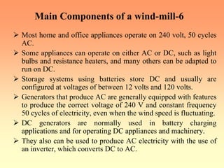 Main Components of a wind-mill-6
¾ Most home and office appliances operate on 240 volt, 50 cycles
AC.
¾ Some appliances can operate on either AC or DC, such as light
bulbs and resistance heaters, and many others can be adapted to
run on DC.
¾ Storage systems using batteries store DC and usually are
configured at voltages of between 12 volts and 120 volts.
¾ Generators that produce AC are generally equipped with features
to produce the correct voltage of 240 V and constant frequency
50 cycles of electricity, even when the wind speed is fluctuating.
¾ DC generators are normally used in battery charging
applications and for operating DC appliances and machinery.
¾ They also can be used to produce AC electricity with the use of
an inverter, which converts DC to AC.
 