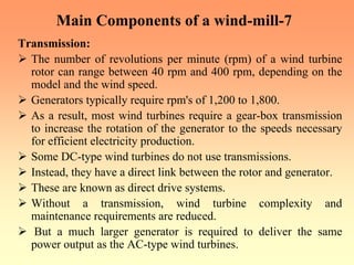 Main Components of a wind-mill-7
Transmission:
¾ The number of revolutions per minute (rpm) of a wind turbine
rotor can range between 40 rpm and 400 rpm, depending on the
model and the wind speed.
¾ Generators typically require rpm's of 1,200 to 1,800.
¾ As a result, most wind turbines require a gear-box transmission
to increase the rotation of the generator to the speeds necessary
for efficient electricity production.
¾ Some DC-type wind turbines do not use transmissions.
¾ Instead, they have a direct link between the rotor and generator.
¾ These are known as direct drive systems.
¾ Without a transmission, wind turbine complexity and
maintenance requirements are reduced.
¾ But a much larger generator is required to deliver the same
power output as the AC-type wind turbines.
 