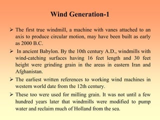 Wind Generation-1
¾ The first true windmill, a machine with vanes attached to an
axis to produce circular motion, may have been built as early
as 2000 B.C.
¾ In ancient Babylon. By the 10th century A.D., windmills with
wind-catching surfaces having 16 feet length and 30 feet
height were grinding grain in the areas in eastern Iran and
Afghanistan.
¾ The earliest written references to working wind machines in
western world date from the 12th century.
¾ These too were used for milling grain. It was not until a few
hundred years later that windmills were modified to pump
water and reclaim much of Holland from the sea.
 