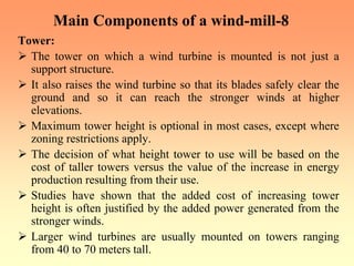 Main Components of a wind-mill-8
Tower:
¾ The tower on which a wind turbine is mounted is not just a
support structure.
¾ It also raises the wind turbine so that its blades safely clear the
ground and so it can reach the stronger winds at higher
elevations.
¾ Maximum tower height is optional in most cases, except where
zoning restrictions apply.
¾ The decision of what height tower to use will be based on the
cost of taller towers versus the value of the increase in energy
production resulting from their use.
¾ Studies have shown that the added cost of increasing tower
height is often justified by the added power generated from the
stronger winds.
¾ Larger wind turbines are usually mounted on towers ranging
from 40 to 70 meters tall.
 