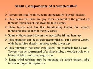 Main Components of a wind-mill-9
¾ Towers for small wind systems are generally "guyed" designs.
¾ This means that there are guy wires anchored to the ground on
three or four sides of the tower to hold it erect.
¾ These towers cost less than freestanding towers, but require
more land area to anchor the guy wires.
¾ Some of these guyed towers are erected by tilting them up.
¾ This operation can be quickly accomplished using only a winch,
with the turbine already mounted to the tower top.
¾ This simplifies not only installation, but maintenance as well.
Towers can be constructed of a simple tube, a wooden pole or a
lattice of tubes, rods, and angle iron.
¾ Large wind turbines may be mounted on lattice towers, tube
towers or guyed tilt-up towers.
 