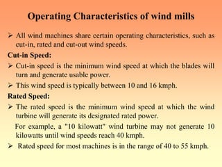 Operating Characteristics of wind mills
¾ All wind machines share certain operating characteristics, such as
cut-in, rated and cut-out wind speeds.
Cut-in Speed:
¾ Cut-in speed is the minimum wind speed at which the blades will
turn and generate usable power.
¾ This wind speed is typically between 10 and 16 kmph.
Rated Speed:
¾ The rated speed is the minimum wind speed at which the wind
turbine will generate its designated rated power.
For example, a "10 kilowatt" wind turbine may not generate 10
kilowatts until wind speeds reach 40 kmph.
¾ Rated speed for most machines is in the range of 40 to 55 kmph.
 