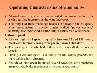 Operating Characteristics of wind mills-1
¾ At wind speeds between cut-in and rated, the power output from
a wind turbine increases as the wind increases.
¾ The output of most machines levels off above the rated speed.
Most manufacturers provide graphs, called "power curves,"
showing how their wind turbine output varies with wind speed.
Cut-out Speed:
¾ At very high wind speeds, typically between 72 and 128 kmph,
most wind turbines cease power generation and shut down.
¾ The wind speed at which shut down occurs is called the cut-out
speed.
¾ Having a cut-out speed is a safety feature which protects the
wind turbine from damage.
¾ Shut down may occur in one of several ways. In some machines
an automatic brake is activated by a wind speed sensor.
 