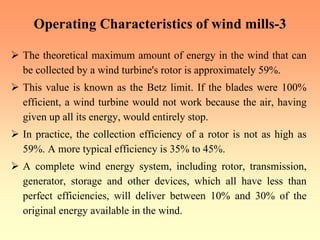 Operating Characteristics of wind mills-3
¾ The theoretical maximum amount of energy in the wind that can
be collected by a wind turbine's rotor is approximately 59%.
¾ This value is known as the Betz limit. If the blades were 100%
efficient, a wind turbine would not work because the air, having
given up all its energy, would entirely stop.
¾ In practice, the collection efficiency of a rotor is not as high as
59%. A more typical efficiency is 35% to 45%.
¾ A complete wind energy system, including rotor, transmission,
generator, storage and other devices, which all have less than
perfect efficiencies, will deliver between 10% and 30% of the
original energy available in the wind.
 