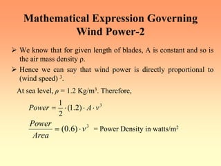 Mathematical Expression Governing
Wind Power-2
¾ We know that for given length of blades, A is constant and so is
the air mass density ρ.
¾ Hence we can say that wind power is directly proportional to
(wind speed) 3.
At sea level, ρ = 1.2 Kg/m3. Therefore,
3
)
2
.
1
(
2
1
v
A
Power ⋅
⋅
⋅
=
3
)
6
.
0
( v
Area
Power
⋅
= = Power Density in watts/m2
 