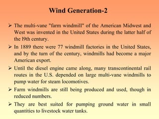 Wind Generation-2
¾ The multi-vane "farm windmill" of the American Midwest and
West was invented in the United States during the latter half of
the l9th century.
¾ In 1889 there were 77 windmill factories in the United States,
and by the turn of the century, windmills had become a major
American export.
¾ Until the diesel engine came along, many transcontinental rail
routes in the U.S. depended on large multi-vane windmills to
pump water for steam locomotives.
¾ Farm windmills are still being produced and used, though in
reduced numbers.
¾ They are best suited for pumping ground water in small
quantities to livestock water tanks.
 