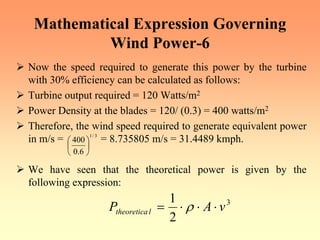 Mathematical Expression Governing
Wind Power-6
¾ Now the speed required to generate this power by the turbine
with 30% efficiency can be calculated as follows:
¾ Turbine output required = 120 Watts/m2
¾ Power Density at the blades = 120/ (0.3) = 400 watts/m2
¾ Therefore, the wind speed required to generate equivalent power
in m/s = = 8.735805 m/s = 31.4489 kmph.
¾ We have seen that the theoretical power is given by the
following expression:
3
/
1
6
.
0
400
⎟
⎠
⎞
⎜
⎝
⎛
3
2
1
v
A
P l
theoretica ⋅
⋅
⋅
= ρ
 