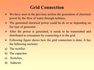 Grid Connection
¾ We have seen in the previous section the generation of electrical
power by the flow of water through turbines.
¾ The generated electrical power could be dc or ac depending on
the type of generator.
¾ After the power is generated, it needs to be transmitted and
distributed to consumers by connecting it to the grid.
¾ Following figure shows how the grid connection is done. It has
the following sections:
a) The rectifier.
b) The capacitor.
c) Switches.
d) Inductor.
 