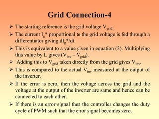 Grid Connection-4
¾ The starting reference is the grid voltage Vgrid.
¾ The current Ig* proportional to the grid voltage is fed through a
differentiator giving dIg*/dt.
¾ This is equivalent to a value given in equation (3). Multiplying
this value by L gives (Vinv – Vgrid).
¾ Adding this to Vgrid taken directly from the grid gives Vinv.
¾ This is compared to the actual Vinv measured at the output of
the inverter.
¾ If the error is zero, then the voltage across the grid and the
voltage at the output of the inverter are same and hence can be
connected to each other.
¾ If there is an error signal then the controller changes the duty
cycle of PWM such that the error signal becomes zero.
 