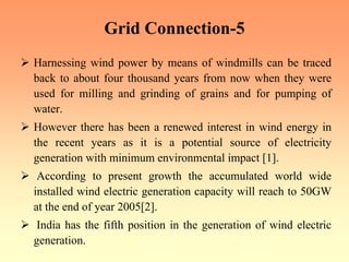Grid Connection-5
¾ Harnessing wind power by means of windmills can be traced
back to about four thousand years from now when they were
used for milling and grinding of grains and for pumping of
water.
¾ However there has been a renewed interest in wind energy in
the recent years as it is a potential source of electricity
generation with minimum environmental impact [1].
¾ According to present growth the accumulated world wide
installed wind electric generation capacity will reach to 50GW
at the end of year 2005[2].
¾ India has the fifth position in the generation of wind electric
generation.
 