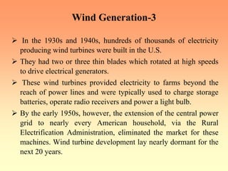 Wind Generation-3
¾ In the 1930s and 1940s, hundreds of thousands of electricity
producing wind turbines were built in the U.S.
¾ They had two or three thin blades which rotated at high speeds
to drive electrical generators.
¾ These wind turbines provided electricity to farms beyond the
reach of power lines and were typically used to charge storage
batteries, operate radio receivers and power a light bulb.
¾ By the early 1950s, however, the extension of the central power
grid to nearly every American household, via the Rural
Electrification Administration, eliminated the market for these
machines. Wind turbine development lay nearly dormant for the
next 20 years.
 