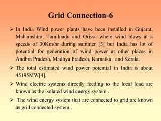 Grid Connection-6
¾ In India Wind power plants have been installed in Gujarat,
Maharashtra, Tamilnadu and Orissa where wind blows at a
speeds of 30Km/hr during summer [3] but India has lot of
potential for generation of wind power at other places in
Andhra Pradesh, Madhya Pradesh, Karnatka and Kerala.
¾ The total estimated wind power potential in India is about
45195MW[4].
¾ Wind electric systems directly feeding to the local load are
known as the isolated wind energy system .
¾ The wind energy system that are connected to grid are known
as grid connected system .
 